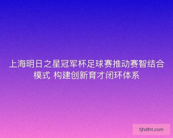 上海明日之星冠军杯足球赛推动赛智结合模式 构建创新育才闭环体系