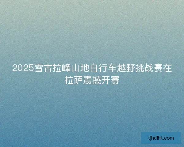 2025雪古拉峰山地自行车越野挑战赛在拉萨震撼开赛