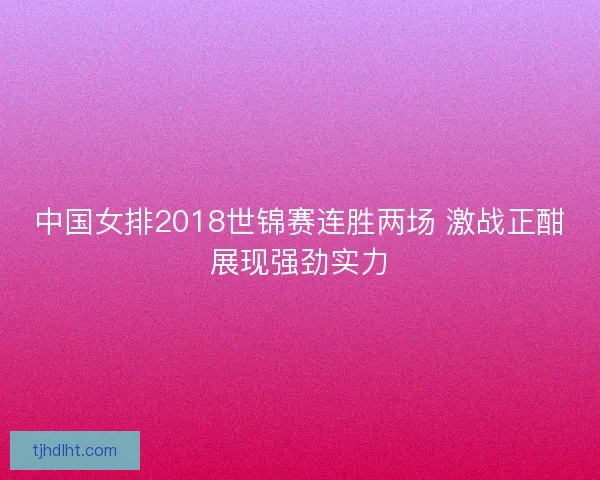 中国女排2018世锦赛连胜两场 激战正酣展现强劲实力