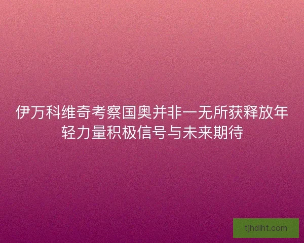 伊万科维奇考察国奥并非一无所获释放年轻力量积极信号与未来期待