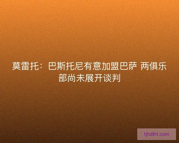 莫雷托：巴斯托尼有意加盟巴萨 两俱乐部尚未展开谈判