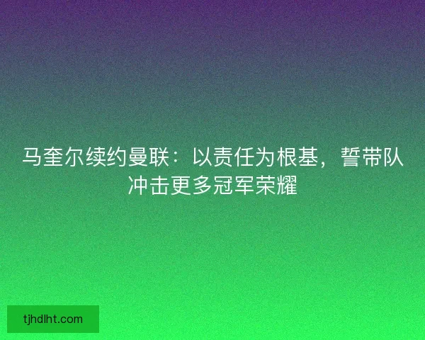 马奎尔续约曼联：以责任为根基，誓带队冲击更多冠军荣耀