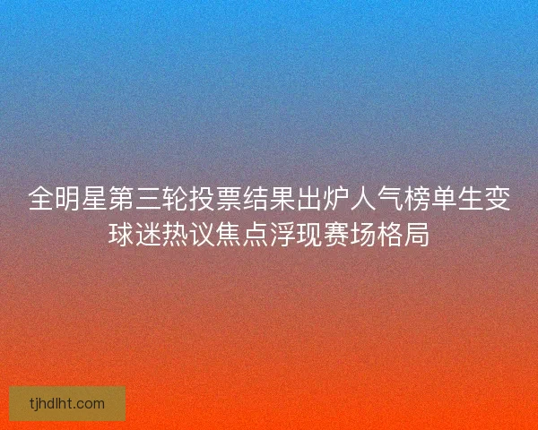 全明星第三轮投票结果出炉人气榜单生变球迷热议焦点浮现赛场格局