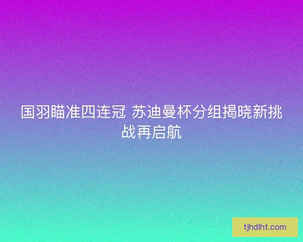 国羽瞄准四连冠 苏迪曼杯分组揭晓新挑战再启航